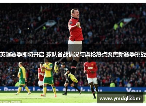 英超赛季即将开启 球队备战情况与舆论热点聚焦新赛季挑战